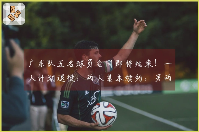 广东队五名球员合同即将结束！一人计划退役，两人基本续约，另两人可能离队